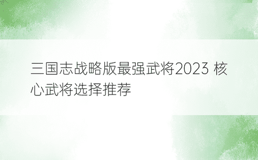 三国志战略版最强武将2023 核心武将选择推荐